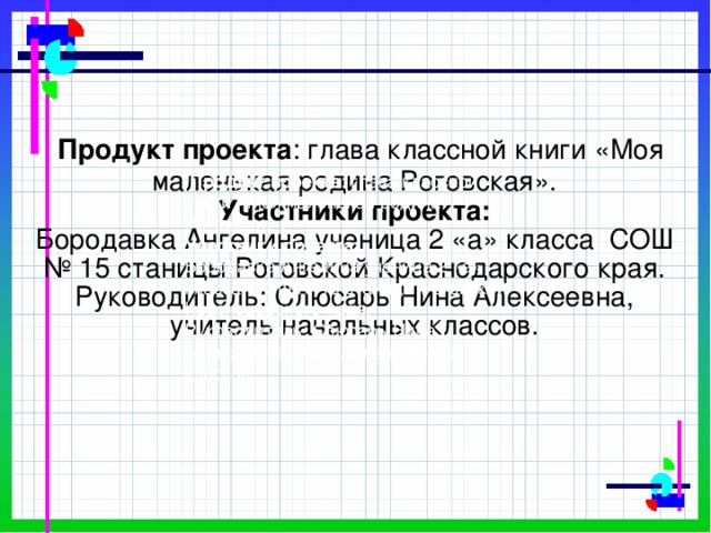 Продукт проекта : глава классной книги «Моя маленькая родина Роговская».  Участники проекта:  Бородавка Ангелина ученица 2 «а» класса СОШ № 15 станицы Роговской Краснодарского края.  Руководитель: Слюсарь Нина Алексеевна, учитель начальных классов.    Продукт проекта : глава классной книги «Моя маленькая родина Роговская». Участники проекта: Бородавка Ангелина ученица 2 «а» класса СОШ № 15 станицы Роговской Краснодарского края. Руководитель: Слюсарь Нина Алексеевна, учитель начальных классов.