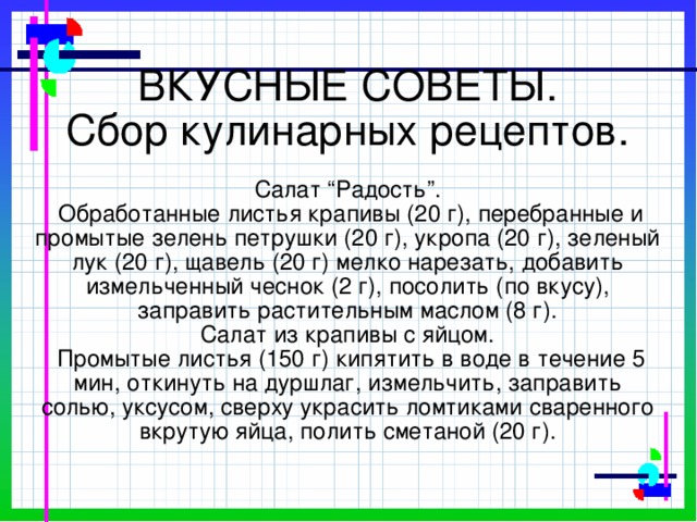 ВКУСНЫЕ СОВЕТЫ.  Сбор кулинарных рецептов.   Салат “Радость”.  Обработанные листья крапивы (20 г), перебранные и промытые зелень петрушки (20 г), укропа (20 г), зеленый лук (20 г), щавель (20 г) мелко нарезать, добавить измельченный чеснок (2 г), посолить (по вкусу), заправить растительным маслом (8 г).  Салат из крапивы с яйцом.  Промытые листья (150 г) кипятить в воде в течение 5 мин, откинуть на дуршлаг, измельчить, заправить солью, уксусом, сверху украсить ломтиками сваренного вкрутую яйца, полить сметаной (20 г).