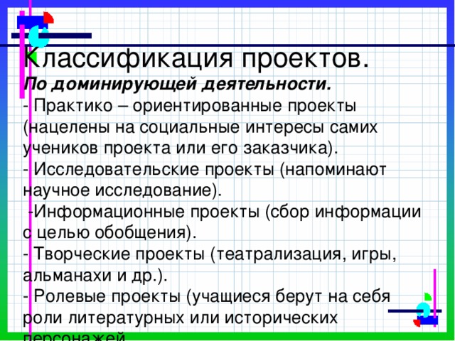 Классификация проектов.  По доминирующей деятельности.  - Практико – ориентированные проекты (нацелены на социальные интересы самих учеников проекта или его заказчика).  - Исследовательские проекты (напоминают научное исследование).  -Информационные проекты (сбор информации с целью обобщения).  - Творческие проекты (театрализация, игры, альманахи и др.).  - Ролевые проекты (учащиеся берут на себя роли литературных или исторических персонажей.