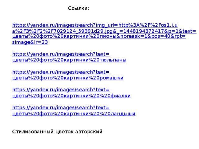 Ссылки: https://yandex.ru/images/search?img_url=http%3A%2F%2Fos1.i.ua%2F3%2F2%2F7029124_59391d29.jpg&_=1448194372417&p=1&text= цветы%20фото%20картинки%20пионы& noreask =1&pos=40&rpt= simage&lr =23 https://yandex.ru/images/search?text= цветы%20фото%20картинки%20тюльпаны https://yandex.ru/images/search?text= цветы%20фото%20картинки%20ромашки https://yandex.ru/images/search?text= цветы%20фото%20картинки%20%20фиалки https://yandex.ru/images/search?text= цветы%20фото%20картинки%20%20ландыши Стилизованный цветок авторский