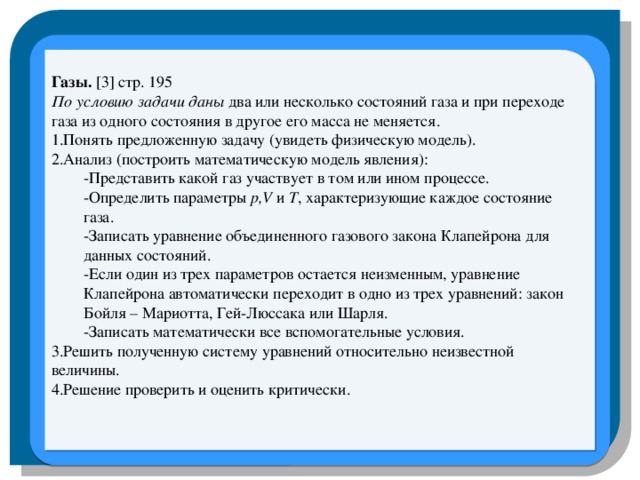 Газы. [3] стр. 195 По условию задачи даны два или несколько состояний газа и при переходе газа из одного состояния в другое его масса не меняется. 1.Понять предложенную задачу (увидеть физическую модель). 2.Анализ (построить математическую модель явления): -Представить какой газ участвует в том или ином процессе. -Определить параметры p,V и T , характеризующие каждое состояние газа. -Записать уравнение объединенного газового закона Клапейрона для данных состояний. -Если один из трех параметров остается неизменным, уравнение Клапейрона автоматически переходит в одно из трех уравнений: закон Бойля – Мариотта, Гей-Люссака или Шарля. -Записать математически все вспомогательные условия. 3.Решить полученную систему уравнений относительно неизвестной величины. 4.Решение проверить и оценить критически.