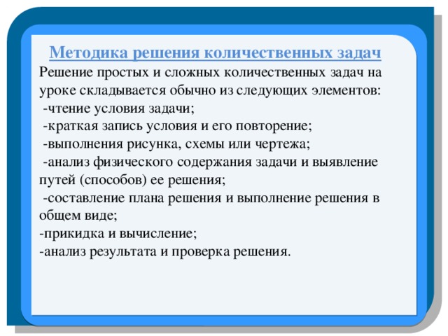   Методика решения количественных задач Решение простых и сложных количественных задач на уроке складывается обычно из следующих элементов:  -чтение условия задачи;  -краткая запись условия и его повторение;  -выполнения рисунка, схемы или чертежа;  -анализ физического содержания задачи и выявление путей (способов) ее решения;  -составление плана решения и выполнение решения в общем виде; -прикидка и вычисление; -анализ результата и проверка решения.