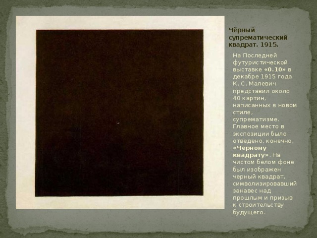 Чёрный супрематический квадрат. 1915. На Последней футуристической выставке «0.10» в декабре 1915 года К. С. Малевич представил около 40 картин, написанных в новом стиле, супрематизме. Главное место в экспозиции было отведено, конечно, «Черному квадрату» . На чистом белом фоне был изображен черный квадрат, символизировавший занавес над прошлым и призыв к строительству будущего.