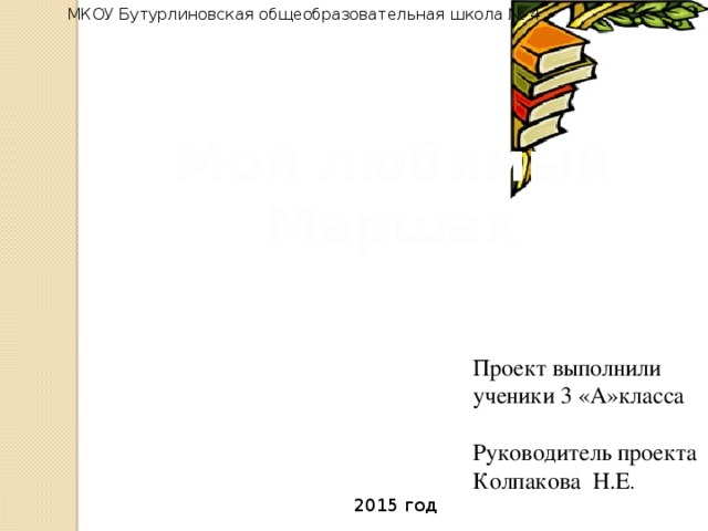 МКОУ Бутурлиновская общеобразовательная школа № 4 Мой любимый Маршак Проект выполнили ученики 3 «А»класса Руководитель проекта Колпакова Н.Е . 2015 год