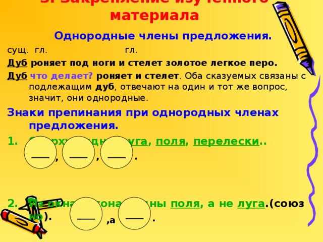 3. Закрепление изученного материала . ,а Однородные члены предложения. сущ. гл. гл. Дуб роняет под ноги и стелет золотое легкое перо. Дуб  что делает?  роняет и стелет . Оба сказуемых связаны с подлежащим дуб , отвечают на один и тот же вопрос, значит, они однородные. Знаки препинания при однородных членах предложения. Сверху видны луга , поля , перелески ..    Из окна вагона видны поля , а не луга .(союз но ). ____ ____ ____ , , ____ ____ .