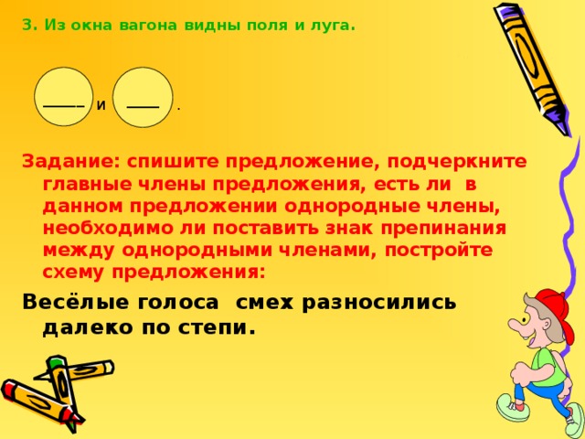 3. Из окна вагона видны поля и луга.  Задание: спишите предложение, подчеркните главные члены предложения, есть ли в данном предложении однородные члены, необходимо ли поставить знак препинания между однородными членами, постройте схему предложения: Весёлые голоса смех разносились далеко по степи. _____ ____ и .