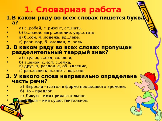 1. Словарная работа В каком ряду во всех словах пишется буква а?  а) в..робей, г..ризонт, ст..нать.  б) б..льной, загр..ждение, упр..стить.  в) б..сой, м..лодежь, вд..леке.  г) разг..вор, б..клажан, м..золь. 2. В каком ряду во всех словах пропущен разделительный твердый знак?  а) стул..я, с..езд, солов..и,  б) в..юнок, с..ест, с..емка,  в) друз..я, раздол..е, об..явление,  г) раз..яснить, в..едет, под..езд. 3. У какого слова неправильно определена часть речи?