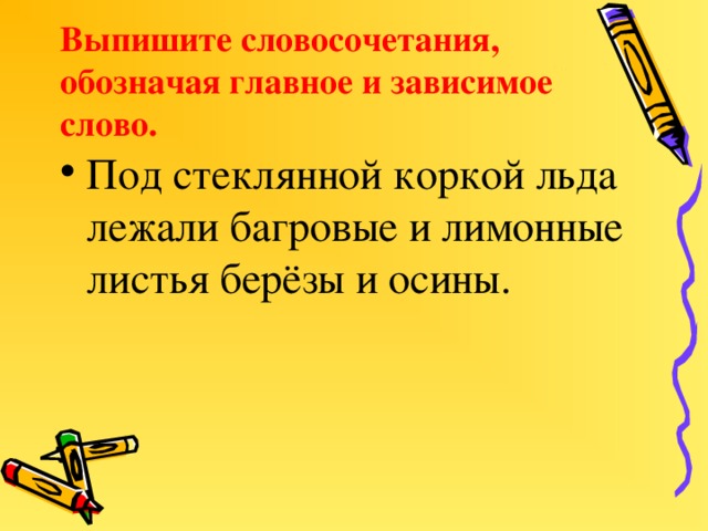 Выпишите словосочетания, обозначая главное и зависимое слово. Под стеклянной коркой льда лежали багровые и лимонные листья берёзы и осины.