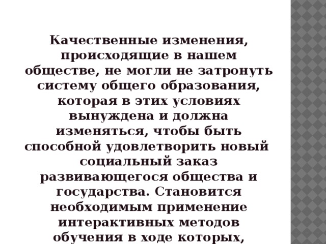 АКТУАЛЬНОСТЬ :  Качественные изменения, происходящие в нашем обществе, не могли не затронуть систему общего образования, которая в этих условиях вынуждена и должна изменяться, чтобы быть способной удовлетворить новый социальный заказ развивающегося общества и государства. Становится необходимым применение интерактивных методов обучения в ходе которых, осуществляется взаимодействие педагога и ребенка.