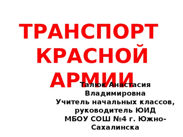 ТРАНСПОРТ  КРАСНОЙ АРМИИ Талюк Анастасия Владимировна Учитель начальных классов, руководитель ЮИД МБОУ СОШ №4 г. Южно-Сахалинска