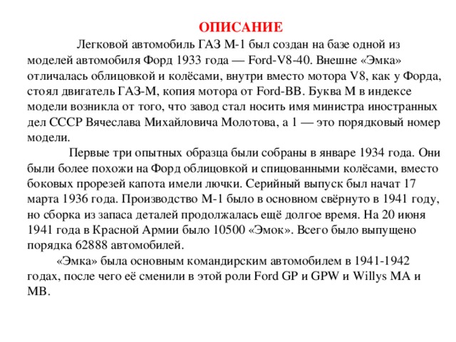 ОПИСАНИЕ   Легковой автомобиль ГАЗ М-1 был создан на базе одной из моделей автомобиля Форд 1933 года — Ford-V8-40. Внешне «Эмка» отличалась облицовкой и колёсами, внутри вместо мотора V8, как у Форда, стоял двигатель ГАЗ-М, копия мотора от Ford-BB. Буква М в индексе модели возникла от того, что завод стал носить имя министра иностранных дел СССР Вячеслава Михайловича Молотова, а 1 — это порядковый номер модели.  Первые три опытных образца были собраны в январе 1934 года. Они были более похожи на Форд облицовкой и спицованными колёсами, вместо боковых прорезей капота имели лючки. Серийный выпуск был начат 17 марта 1936 года. Производство М-1 было в основном свёрнуто в 1941 году, но сборка из запаса деталей продолжалась ещё долгое время. На 20 июня 1941 года в Красной Армии было 10500 «Эмок». Всего было выпущено порядка 62888 автомобилей.  «Эмка» была основным командирским автомобилем в 1941-1942 годах, после чего её сменили в этой роли Ford GP и GPW и Willys MA и MB.