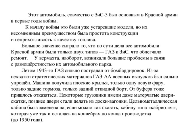 Этот автомобиль, совместно с ЗиС-5 был основным в Красной армии в первые годы войны.  К началу войны это были уже устаревшие модели, но их  несомненным преимуществом была простота конструкции и неприхотливость к качеству топлива.  Большое значение сыграло то, что по сути дела все автомобили Красной армии были только двух типов — ГАЗ и ЗиС, что облегчало ремонт. У вермахта, наоборот, возникали большие проблемы в связи с разношёрстностью их автомобильного парка.  Летом 1943-го ГАЗ сильно пострадал от бомбардировок. Из-за нехватки стратегических материалов ГАЗ-АА военных выпусков был сильно упрощён. Машина получила плоские крылья, только одну левую фару, только задние тормоза, только задний откидной борт. От буфера тоже пришлось отказаться. Некоторые грузовики имели даже матерчатые двери-скатки, позднее двери стали делать из доски-вагонки. Цельнометаллическая кабина была заменена на, если можно так сказать, кабину типа «кабриолет», которая уже так и осталась на конвейрах до конца производства (до 1950 года).