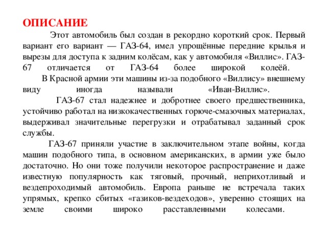 Описание  Этот автомобиль был создан в рекордно короткий срок. Первый вариант его вариант — ГАЗ-64, имел упрощённые передние крылья и вырезы для доступа к задним колёсам, как у автомобиля «Виллис». ГАЗ-67 отличается от ГАЗ-64 более широкой колеёй.  В Красной армии эти машины из-за подобного «Виллису» внешнему виду иногда называли «Иван-Виллис».  ГАЗ-67 стал надежнее и добротнее своего предшественника, устойчиво работал на низкокачественных горюче-смазочных материалах, выдерживал значительные перегрузки и отрабатывал заданный срок службы.  ГАЗ-67 приняли участие в заключительном этапе войны, когда машин подобного типа, в основном американских, в армии уже было достаточно. Но они тоже получили некоторое распространение и даже известную популярность как тяговый, прочный, неприхотливый и вездепроходимый автомобиль. Европа раньше не встречала таких упрямых, крепко сбитых «газиков-вездеходов», уверенно стоящих на земле своими широко расставленными колесами.