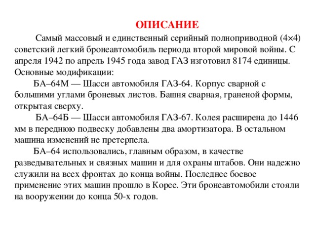 Описание   Самый массовый и единственный серийный полноприводной (4×4) советский легкий бронеавтомобиль периода второй мировой войны. С апреля 1942 по апрель 1945 года завод ГАЗ изготовил 8174 единицы.  Основные модификации:  БА–64M — Шасси автомобиля ГАЗ-64. Корпус сварной с большими углами броневых листов. Башня сварная, граненой формы, открытая сверху.  БА–64Б — Шасси автомобиля ГАЗ-67. Колея расширена до 1446 мм в переднюю подвеску добавлены два амортизатора. В остальном машина изменений не претерпела.  БА–64 использовались, главным образом, в качестве разведывательных и связных машин и для охраны штабов. Они надежно служили на всех фронтах до конца войны. Последнее боевое применение этих машин прошло в Корее. Эти бронеавтомобили стояли на вооружении до конца 50-х годов.