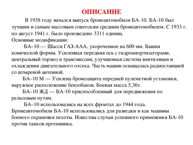 ОПИСАНИЕ   В 1938 году начался выпуск бронеавтомобиля БА-10. БА-10 был лучшим и самым массовым советским средним бронеавтомобилем. С 1933 г. по август 1941 г. было произведено 3311 единиц.  Основные модификации:  БА–10 — Шасси ГАЗ-ААА, укороченное на 600 мм. Башня конической формы. Усиленная передняя ось с гидроамортизаторами, центральный тормоз в трансмиссии, улучшенная система вентиляция и охлаждения двигательного отсека. Часть машин оснащалась радиостанцией со штыревой антенной.  БА–10 М — Усилена бронезащита передней пулеметной установки, наружное расположение бензобаков. Боевая масса 5,36т.  БА–10 ЖД — БА-10 приспособленный для передвижения по рельсовым путям.  БА–10 использовались на всех фронтах до 1944 года. Бронеавтомобили БА-10 использовались для разведки и как машины боевого охранения пехоты. Известны случаи успешного применения БА-10 против танков противника.