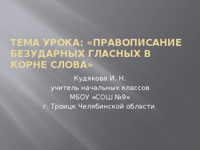 Тема урока: «Правописание безударных гласных в корне слова» Кудякова И. Н. учитель начальных классов МБОУ «СОШ №9» г. Троицк Челябинской области