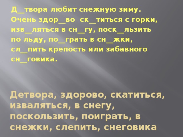 Д__твора любит снежную зиму. Очень здор__во ск__титься с горки, изв__ляться в сн__гу, поск__льзить по льду, по__грать в сн__жки, сл__пить крепость или забавного сн__говика. Детвора, здорово, скатиться, изваляться, в снегу, поскользить, поиграть, в снежки, слепить, снеговика