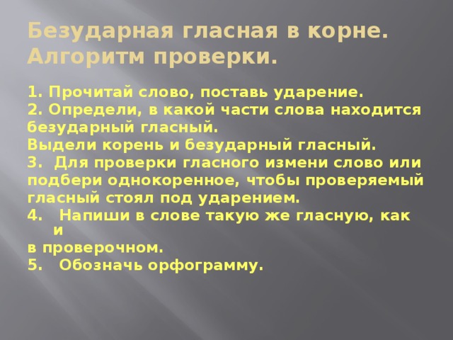 Безударная гласная в корне.  Алгоритм проверки. 1. Прочитай слово, поставь ударение. 2. Определи, в какой части слова находится безударный гласный. Выдели корень и безударный гласный. 3. Для проверки гласного измени слово или подбери однокоренное, чтобы проверяемый гласный стоял под ударением. 4. Напиши в слове такую же гласную, как и в проверочном. 5. Обозначь орфограмму.