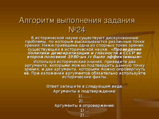 Алгоритм выполнения задания №24 В исторической науке существуют дискуссионные проблемы, по которым высказываются различные точки зрения. Ниже приведена одна из спорных точек зрения, существующих в исторической науке. «Проведение политики демократизации и гласности в СССР во второй половине 1980-ых гг было эффективным» Используя исторические знания, приведите два аргумента, которыми можно подтвердить данную точку зрения, и два аргумента, которыми можно опровергнуть её. При изложении аргументов обязательно используйте исторические факты. Ответ запишите в следующем виде. Аргументы в подтверждение: 1)……. 2)…… Аргументы в опровержение: 1)…. 2)….