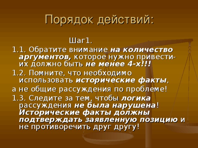 Шаг1. 1.1. Обратите внимание на количество аргументов, которое нужно привести- их должно быть не менее 4-х!!! 1.2. Помните, что необходимо использовать исторические факты , а не общие рассуждения по проблеме! 1.3. Следите за тем, чтобы логика рассуждения не была нарушена ! Исторические факты должны подтверждать заявленную позицию и не противоречить друг другу!