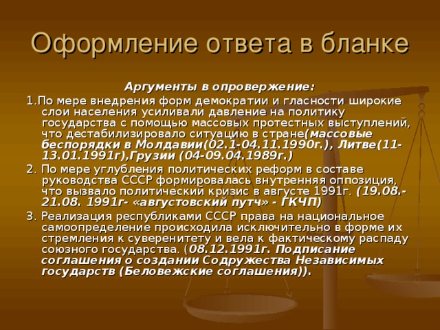 Аргументы в опровержение: 1.По мере внедрения форм демократии и гласности широкие слои населения усиливали давление на политику государства с помощью массовых протестных выступлений, что дестабилизировало ситуацию в стране (массовые беспорядки в Молдавии(02.1-04.11.1990г.), Литве(11-13.01.1991г),Грузии (04-09.04.1989г.) 2. По мере углубления политических реформ в составе руководства СССР формировалась внутренняя оппозиция, что вызвало политический кризис в августе 1991г. (19.08.-21.08. 1991г- «августовский путч» - ГКЧП) 3. Реализация республиками СССР права на национальное самоопределение происходила исключительно в форме их стремления к суверенитету и вела к фактическому распаду союзного государства. ( 08.12.1991г. Подписание соглашения о создании Содружества Независимых государств (Беловежские соглашения)).