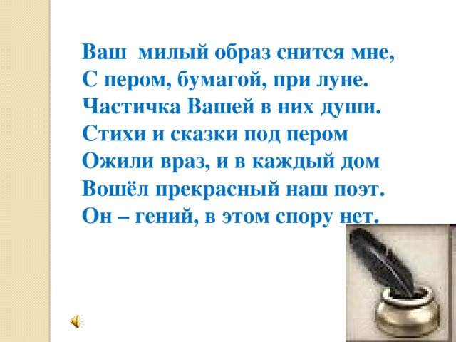 Ваш милый образ снится мне,  С пером, бумагой, при луне.  Частичка Вашей в них души.  Стихи и сказки под пером  Ожили враз, и в каждый дом  Вошёл прекрасный наш поэт.  Он – гений, в этом спору нет.