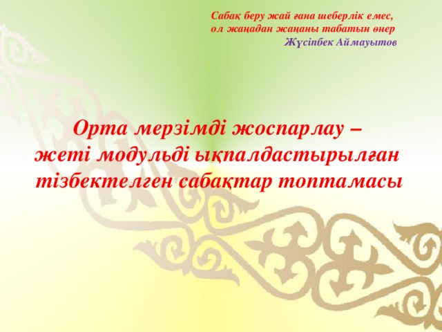 Сабақ беру жай ғана шеберлік емес, ол жаңадан жаңаны табатын өнер  Жүсіпбек Аймауытов Орта мерзімді жоспарлау – жеті модульді ықпалдастырылған тізбектелген сабақтар топтамасы