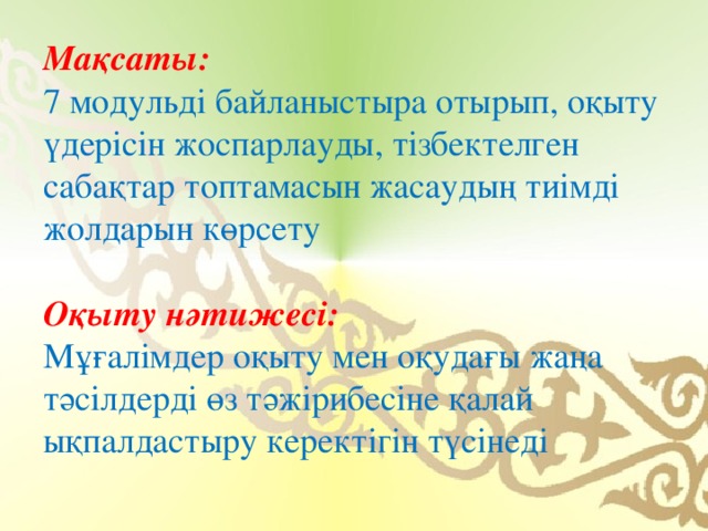 Мақсаты:    7 модульді байланыстыра отырып, оқыту үдерісін жоспарлауды, тізбектелген сабақтар топтамасын жасаудың тиімді жолдарын көрсету Оқыту нәтижесі:   Мұғалімдер оқыту мен оқудағы жаңа тәсілдерді өз тәжірибесіне қалай ықпалдастыру керектігін түсінеді