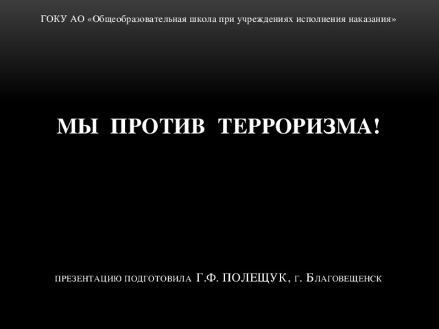 ГОКУ АО «Общеобразовательная школа при учреждениях исполнения наказания» МЫ ПРОТИВ ТЕРРОРИЗМА!       Презентацию подготовила Г.Ф. Полещук, г . Б лаговещенск