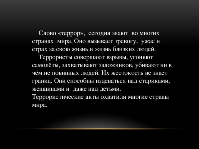   Слово «террор», сегодня знают во многих странах мира. Оно вызывает тревогу, ужас и страх за свою жизнь и жизнь близких людей.  Террористы совершают взрывы, угоняют самолёты, захватывают заложников, убивают ни в чём не повинных людей. Их жестокость не знает границ. Они способны издеваться над стариками, женщинами и даже над детьми. Террористические акты охватили многие страны мира.