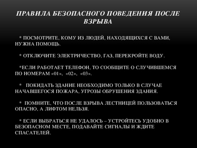 ПРАВИЛА БЕЗОПАСНОГО ПОВЕДЕНИЯ ПОСЛЕ ВЗРЫВА  * посмотрите, кому из людей, находящихся с вами, нужна помощь.   * Отключите электричество, газ, перекройте воду.   *Если работает телефон, то сообщите о случившемся по номерам «01», «02», «03».   * Покидать здание необходимо только в случае начавшегося пожара, угрозы обрушения здания.   * Помните, что после взрыва лестницей пользоваться опасно, а лифтом нельзя.   * если выбраться не удалось – устройтесь удобно в безопасном месте, подавайте сигналы и ждите спасателей.