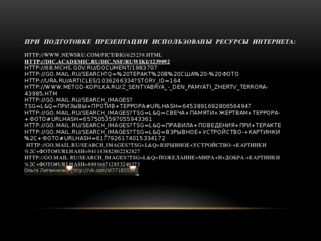 При подготовке презентации использованы ресурсы Интернета:   http://www.newsru.com/pict/big/625239.html  http://dic.academic.ru/dic.nsf/ruwiki/1239092  http://68.mchs.gov.ru/document/1983707  http://go.mail.ru/search?q=%20теракт%20в%20США%20-%20фото  http://ura.ru/articles/1036266334?story_id=164  http://www.metod-kopilka.ru/z_sentyabrya_-_den_pamyati_zhertv_terrora-43985.htm  http://go.mail.ru/search_images?tsg=l&q=призывы+против+террора#urlhash=6453891692806564947  http://go.mail.ru/search_images?tsg=l&q=свеча+памяти+жертвам+террора-+фото#urlhash=6575053597055943361  http://go.mail.ru/search_images?tsg=l&q=правила+поведения+при+теракте  http://go.mail.ru/search_images?tsg=l&q=взрывное+устройство-+картинки%2C+фото#urlhash=6177926174015334172   http://go.mail.ru/search_images?tsg=l&q=взрывное+устройство-+картинки%2C+фото#urlhash=941143882802282827  http://go.mail.ru/search_images?tsg=l&q=пожелание+мира+и+добра-+картинки%2C+фото#urlhash=889166712853240373    