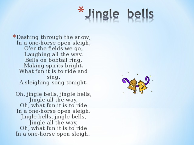 Dashing through the snow ,  In a one-horse open sleigh,  O'er the fields we go,  Laughing all the way.  Bells on bobtail ring,  Making spirits bright.  What fun it is to ride and sing,  A sleighing song tonight.   Oh, jingle bells, jingle bells,  Jingle all the way,  Oh, what fun it is to ride  In a one-horse open sleigh.  Jingle bells, jingle bells,  Jingle all the way,  Oh, what fun it is to ride  In a one-horse open sleigh.