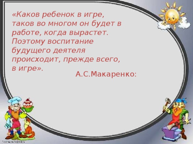 «Каков ребенок в игре, таков во многом он будет в работе, когда вырастет. Поэтому воспитание будущего деятеля происходит, прежде всего, в игре».   А.С.Макаренко: