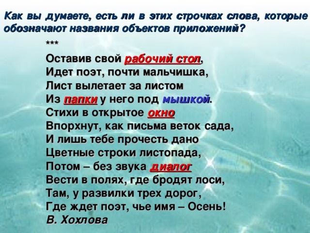 Как вы думаете, есть ли в этих строчках слова, которые обозначают названия объектов приложений? *** Оставив свой рабочий стол , Идет поэт, почти мальчишка, Лист вылетает за листом Из папки у него под мышкой . Стихи в открытое окно Впорхнут, как письма веток сада, И лишь тебе прочесть дано Цветные строки листопада, Потом – без звука диалог Вести в полях, где бродят лоси, Там, у развилки трех дорог, Где ждет поэт, чье имя – Осень! В. Хохлова