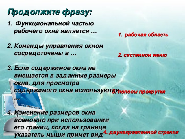 Продолжите фразу:  Функциональной частью рабочего окна является …  2. Команды управления окном сосредоточены в …  3. Если содержимое окна не вмещается в заданные размеры окна, для просмотра содержимого окна используются …  4. Изменение размеров окна возможно при использовании его границ, когда на границе указатель мыши примет вид рабочая область 2. системном меню 3. полосы прокрутки 4. двунаправленной стрелки