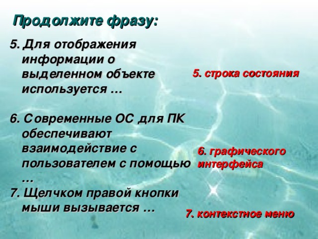 Продолжите фразу: 5. Для отображения информации о выделенном объекте используется …  6. Современные ОС для ПК обеспечивают взаимодействие с пользователем с помощью … 7. Щелчком правой кнопки мыши вызывается … 5. строка состояния 6. графического интерфейса 7. контекстное меню