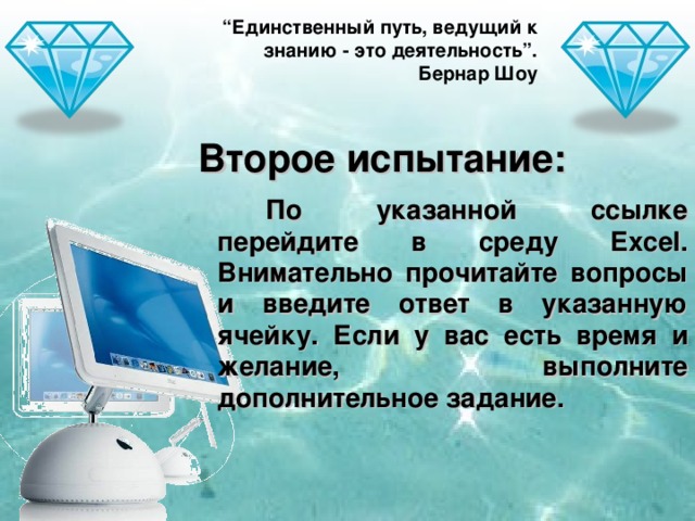 “ Единственный путь, ведущий к знанию - это деятельность”. Бернар Шоу Второе испытание: По указанной ссылке перейдите в среду Excel . Внимательно прочитайте вопросы и введите ответ в указанную ячейку. Если у вас есть время и желание, выполните дополнительное задание.