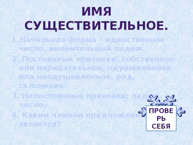 Имя существительное. 1.Начальная форма – единственное число, именительный падеж. 2. Постоянные признаки: собственное или нарицательное, одушевлённое или неодушевлённое, род, склонение. 3. Непостоянные признаки: падеж, число. 4. Каким членом предложения является? Проверь себя