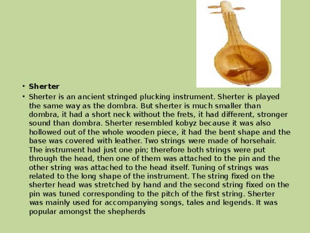 Sherter  Sherter is an ancient stringed plucking instrument. Sherter is played the same way as the dombra. But sherter is much smaller than dombra, it had a short neck without the frets, it had different, stronger sound than dombra. Sherter resembled kobyz because it was also hollowed out of the whole wooden piece, it had the bent shape and the base was covered with leather. Two strings were made of horsehair. The instrument had just one pin; therefore both strings were put through the head, then one of them was attached to the pin and the other string was attached to the head itself. Tuning of strings was related to the long shape of the instrument. The string fixed on the sherter head was stretched by hand and the second string fixed on the pin was tuned corresponding to the pitch of the first string. Sherter was mainly used for accompanying songs, tales and legends. It was popular amongst the shepherds