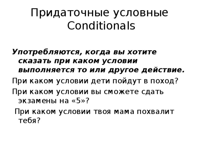 Придаточные условные  Conditionals Употребляются, когда вы хотите сказать при каком условии выполняется то или другое действие. При каком условии дети пойдут в поход? При каком условии вы сможете сдать экзамены на «5»?  При каком условии твоя мама похвалит тебя?