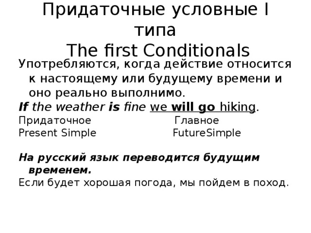 Придаточные условные I типа  The first Conditionals Употребляются, когда действие относится к настоящему или будущему времени и оно реально выполнимо. If the weather is fine we will go hiking . Придаточное Главное Present Simple FutureSimple На русский язык переводится будущим временем. Если будет хорошая погода, мы пойдем в поход.