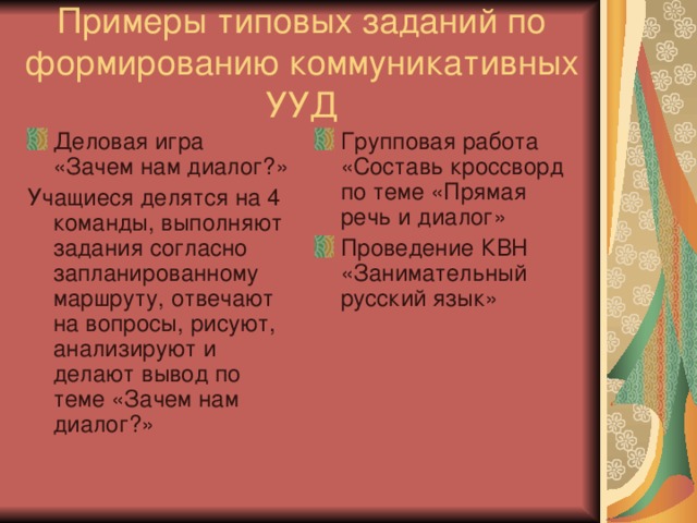 Примеры типовых заданий по формированию коммуникативных УУД Деловая игра «Зачем нам диалог?» Групповая работа «Составь кроссворд по теме «Прямая речь и диалог» Проведение КВН «Занимательный русский язык» Учащиеся делятся на 4 команды, выполняют задания согласно запланированному маршруту, отвечают на вопросы, рисуют, анализируют и делают вывод по теме «Зачем нам диалог?»