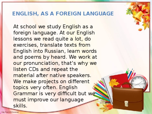 English, as a foreign language At school we study English as a foreign language. At our English lessons we read quite a lot, do exercises, translate texts from English into Russian, learn words and poems by heard. We work at our pronunciation, that’s why we listen CDs and repeat the material after native speakers. We make projects on different topics very often. English Grammar is very difficult but we must improve our language skills.