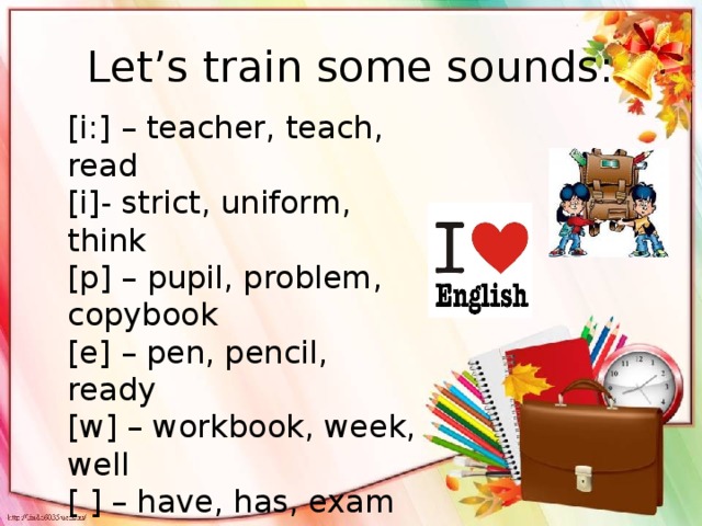 Let’s train some sounds: [i:] – teacher, teach, read [i]- strict, uniform, think [p] – pupil, problem, copybook [e] – pen, pencil, ready [w] – workbook, week, well [ ] – have, has, exam [s] – subject, test, school