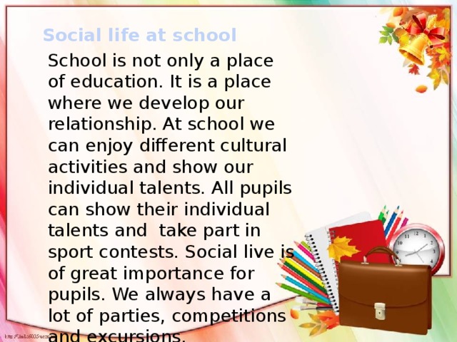 Social life at school School is not only a place of education. It is a place where we develop our relationship. At school we can enjoy different cultural activities and show our individual talents. All pupils can show their individual talents and take part in sport contests. Social live is of great importance for pupils. We always have a lot of parties, competitions and excursions.