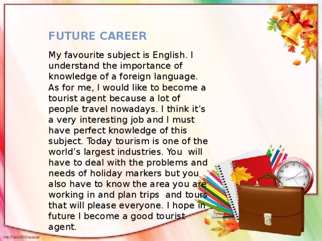 Future career My favourite subject is English. I understand the importance of knowledge of a foreign language. As for me, I would like to become a tourist agent because a lot of people travel nowadays. I think it’s a very interesting job and I must have perfect knowledge of this subject. Today tourism is one of the world’s largest industries. You will have to deal with the problems and needs of holiday markers but you also have to know the area you are working in and plan trips and tours that will please everyone. I hope in future I become a good tourist agent.