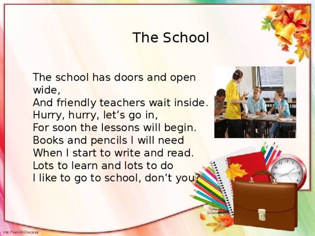 The School The school has doors and open wide, And friendly teachers wait inside. Hurry, hurry, let’s go in, For soon the lessons will begin. Books and pencils I will need When I start to write and read. Lots to learn and lots to do I like to go to school, don’t you?