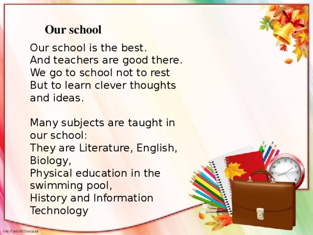 Our school Our school is the best. And teachers are good there. We go to school not to rest But to learn clever thoughts and ideas. Many subjects are taught in our school: They are Literature, English, Biology, Physical education in the swimming pool, History and Information Technology