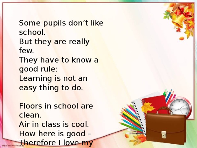 Some pupils don’t like school. But they are really few. They have to know a good rule: Learning is not an easy thing to do. Floors in school are clean. Air in class is cool. How here is good – Therefore I love my school!